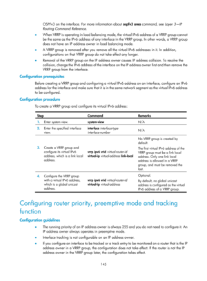 Page 2208 145 
OSPFv3 on the interface. For more information about ospfv3 area  command, see Layer 3—IP 
Routing Command Reference.   
•   When VRRP is operating in load balancing mode, the virtual IPv6 address of a VRRP group cannot 
be the same as the IPv6 address of any interface in the VRRP group. In other words, a VRRP group 
does not have an IP address owner in load balancing mode. 
•   A VRRP group is removed after you remove all the virtual IPv6 addresses in it. In addition, 
configurations on that VRRP...