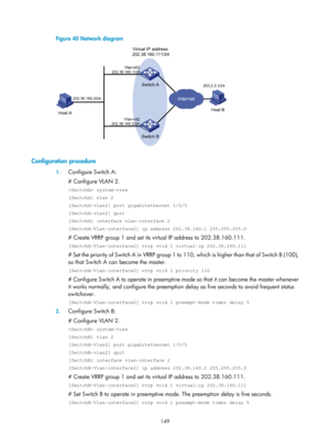 Page 2212 149 
Figure 40 Network diagram 
 
 
Configuration procedure 
1. Configure Switch A: 
# Configure VLAN 2. 
 system-view 
[SwitchA] vlan 2 
[SwitchA-vlan2] port gigabitethernet 1/0/5 
[SwitchA-vlan2] quit 
[SwitchA] interface vlan-interface 2 
[SwitchA-Vlan-interface2] ip address 202.38.160.1 255.255.255.0 
# Create VRRP group 1 and set its  virtual IP address to 202.38.160.111. 
[SwitchA-Vlan-interface2] vrrp vrid 1 virtual-ip 202.38.160.111 
# Set the priority of Switch A in VRRP group 1 to  110, which...