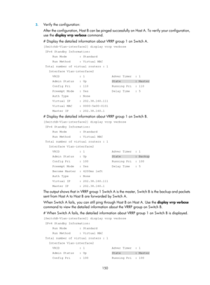 Page 2213 150 
3.
 
Verify the configuration: 
A f t e r  t h e  c o nf i g u r a t i o n ,  H o s t B  c a n  be  p i ng e d  s u c c e s s f u l l y  o n  H o s t  A .  T o  v e r i f y  yo u r  c o n f i g u r a t i o n , 
use the  display vrrp verbose command. 
# Display the detailed information about VRRP group 1 on Switch A. 
[SwitchA-Vlan-interface2] display vrrp verbose 
 IPv4 Standby Information: 
     Run Mode       : Standard 
     Run Method     : Virtual MAC 
 Total number of virtual routers : 1...