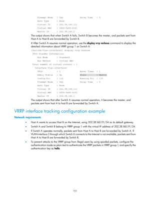 Page 2214 151 
     Preempt Mode   : Yes             Delay Time   : 5 
     Auth Type      : None 
     Virtual IP     : 202.38.160.111 
     Virtual MAC    : 0000-5e00-0101 
     Master IP      : 202.38.160.2 
The output shows that when Switch A fails, Switch B becomes the master, and packets sent from 
Host A to Host B are forwarded by Switch B. 
# After Switch A resumes normal operation, use the  display vrrp verbose command to display the 
detailed information about VRRP group 1 on Switch A....