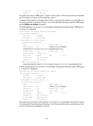 Page 2217 154 
     Virtual IP     : 202.38.160.111 
     Master IP      : 202.38.160.1 
The output shows that in VRRP group 1 Switch A is the master, Switch B is the backup and packets 
sent from Host A to Host B are forwarded by Switch A. 
If interface VLAN-interface 3 through which Switch  A connects to the Internet is not available, you 
c a n  s t i l l  p i n g  H o s t  B  s u c c e s s f u l l y  o n  H o s t  A .  T o  v i e w  t h e  d e t a i l e d  i n f o r m a t i o n  a b o u t  t h e  V R R P  g r...