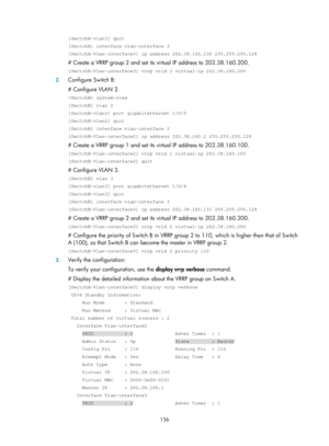 Page 2219 156 
[SwitchA-vlan3] quit 
[SwitchA] interface vlan-interface 3 
[SwitchA-Vlan-interface3] ip address 202.38.160.130 255.255.255.128 
# Create a VRRP group 2 and set its virtual IP address to 202.38.160.200. 
[SwitchA-Vlan-interface3] vrrp vrid 2 virtual-ip 202.38.160.200 
2. Configure Switch B: 
# Configure VLAN 2. 
 system-view 
[SwitchB] vlan 2 
[SwitchB-vlan2] port gigabitethernet 1/0/5 
[SwitchB-vlan2] quit 
[SwitchB] interface vlan-interface 2 
[SwitchB-Vlan-interface2] ip address 202.38.160.2...