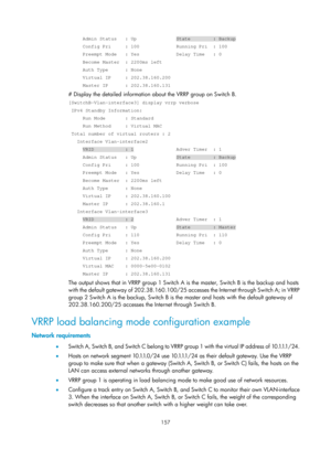 Page 2220 157 
     Admin Status   : Up              State        : Backup 
     Config Pri     : 100             Running Pri  : 100 
     Preempt Mode   : Yes             Delay Time   : 0 
     Become Master  : 2200ms left 
     Auth Type      : None 
     Virtual IP     : 202.38.160.200 
     Master IP      : 202.38.160.131 
# Display the detailed information about the VRRP group on Switch B. 
[SwitchB-Vlan-interface3] display vrrp verbose 
 IPv4 Standby Information: 
     Run Mode       : Standard 
     Run...