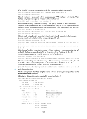 Page 2223 160 
# Set Switch C to operate in preemptive mode. The preemption delay is five seconds. 
[SwitchC-Vlan-interface2] vrrp vrid 1 preempt-mode timer delay 5 
[SwitchC-Vlan-interface2] quit 
# Create track entry 1 to associate with the physical s t a t u s  o f  V L A N - i n t e r f a c e  3  o n  S w i t c h  C .  W h e n  
the track entry becomes negative, it  means that the interface fails.  
[SwitchC] track 1 interface vlan-interface 3 
# Configure VF tracking to monitor track entr y 1 and specify the...