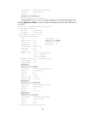 Page 2227 164 
     Virtual MAC    : 000f-e2ff-0013 (Learnt) 
     Owner ID       : 0000-5e01-1105 
     Priority       : 0 
     Active         : 10.1.1.4 
   Forwarder Weight Track Information: 
     Track Object   : 1              State : Negative       Weight Reduc\
ed : 250 
# Use the display vrrp verbose command to display the detailed information about VRRP group 1 
on Switch C. 
[SwitchC-Vlan-interface2] display vrrp verbose 
 IPv4 Standby Information: 
     Run Mode       : Load Balance 
     Run Method...