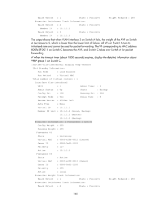 Page 2228 165 
     Track Object   : 1              State : Positive       Weight Reduc\
ed : 250 
   Forwarder Switchover Track Information: 
     Track Object   : 2              State : Positive 
       Member IP    : 10.1.1.2 
     Track Object   : 3              State : Positive 
       Member IP    : 10.1.1.3 
The output shows that when VLAN interface 3 on Switch A fails, the weight of the\
 AVF on Switch 
A decreases to 5, which is lower than the lower limit of failure. All VFs on Switch A turn to...