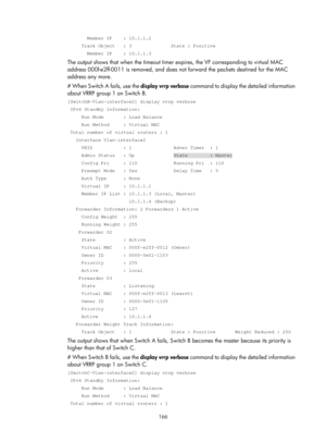 Page 2229 166 
       Member IP    : 10.1.1.2 
     Track Object   : 3              State : Positive 
       Member IP    : 10.1.1.3 
The output shows that when the timeout timer expires, the VF corresponding to virtual MAC 
address 000f-e2ff-0011 is remove d, and does not forward the packets destined for the MAC 
address any more.
 
# When Switch A fails, use the  display vrrp verbose command to display the detailed information 
about VRRP group 1 on Switch B. 
[SwitchB-Vlan-interface2] display vrrp verbose...