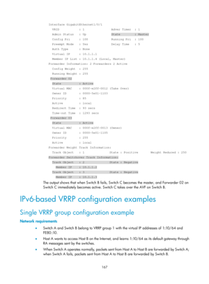 Page 2230 167 
   Interface GigabitEthernet1/0/1 
     VRID           : 1               Adver Timer  : 1 
     Admin Status   : Up              State        : Master 
     Config Pri     : 100             Running Pri  : 100 
     Preempt Mode   : Yes             Delay Time   : 5 
     Auth Type      : None 
     Virtual IP     : 10.1.1.1 
     Member IP List : 10.1.1.4 (Local, Master) 
   Forwarder Information: 2 Forwarders 2 Active 
     Config Weight  : 255 
     Running Weight : 255 
    Forwarder 02...