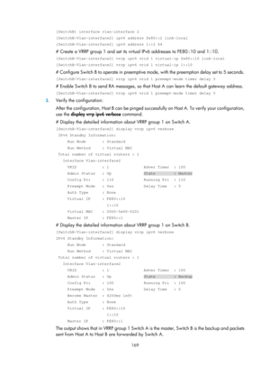 Page 2232 169 
[SwitchB] interface vlan-interface 2 
[SwitchB-Vlan-interface2] ipv6 address fe80::2 link-local 
[SwitchB-Vlan-interface2] ipv6 address 1::2 64 
# Create a VRRP group 1 and set its virtual IPv6 addresses to FE80::10 and 1::10. 
[SwitchB-Vlan-interface2] vrrp ipv6 vrid 1 virtual-ip fe80::10 link-loca\
l 
[SwitchB-Vlan-interface2] vrrp ipv6 vrid 1 virtual-ip 1::10 
# Configure Switch B to operate in preemptive mo de, with the preemption delay set to 5 seconds. 
[SwitchB-Vlan-interface2] vrrp ipv6...