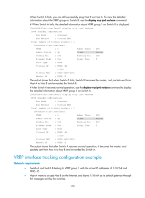 Page 2233 170 
When Switch A fails, you can still successfully ping Host B on Host A. To view the detailed 
information about the VRRP group on Switch B, use the display vrrp ipv6 verbose command. 
# When Switch A fails, the detailed information  about VRRP group 1 on Switch B is displayed. 
[SwitchB-Vlan-interface2] display vrrp ipv6 verbose 
 IPv6 Standby Information: 
     Run Mode       : Standard 
     Run Method     : Virtual MAC 
 Total number of virtual routers : 1 
   Interface Vlan-interface2 
     VRID...
