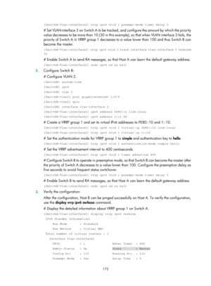 Page 2235 172 
[SwitchA-Vlan-interface2] vrrp ipv6 vrid 1 preempt-mode timer delay 5 
# Set VLAN-interface 3 on Switch A to be tracked, and configure the amount by which the priority 
value decreases to be more than 10 (30 in this example), so that when VLAN interface 3 fails, the 
priority of Switch A in VRRP group 1 decreases  to a value lower than 100 and thus Switch B can 
become the master. 
[SwitchA-Vlan-interface2] vrrp ipv6 vrid 1 track interface vlan-interface 3 reduced 
30 
# Enable Switch A to send RA...