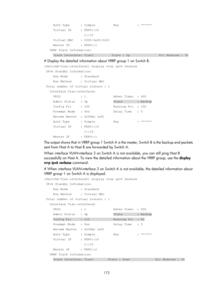 Page 2236 173 
     Auth Type      : Simple          Key          : ****** 
     Virtual IP     : FE80::10 
                      1::10 
     Virtual MAC    : 0000-5e00-0201 
     Master IP      : FE80::1 
   VRRP Track Information: 
     Track Interface: Vlan3          State : Up                Pri Reduc\
ed : 30 
# Display the detailed information about VRRP group 1 on Switch B. 
[SwitchB-Vlan-interface2] display vrrp ipv6 verbose 
 IPv6 Standby Information: 
     Run Mode       : Standard 
     Run Method...