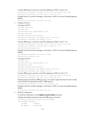 Page 2239 176 
# Create VRRP group 2 and set its virtual IPv6 addresses to FE90::10 and 2::10. 
[SwitchA-Vlan-interface3] vrrp ipv6 vrid 2 virtual-ip fe90::10 link-loca\
l 
[SwitchA-Vlan-interface3] vrrp ipv6 vrid 2 virtual-ip 2::10 
# Enable Switch A to send RA messages, so that hosts in VLAN 3 can learn the default gateway 
address. 
[SwitchA-Vlan-interface2] undo ipv6 nd ra halt 
2. Configure Switch B: 
# Configure VLAN 2. 
 system-view 
[SwitchB] ipv6 
[SwitchB-vlan2] port gigabitethernet 1/0/5...