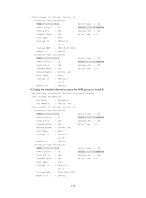 Page 2240 177 
 Total number of virtual routers : 2 
   Interface Vlan-interface2 
     VRID           : 1               Adver Timer  : 100 
     Admin Status   : Up              State        : Master 
     Config Pri     : 110             Running Pri  : 110 
     Preempt Mode   : Yes             Delay Time   : 0 
     Auth Type      : None 
     Virtual IP     : FE80::10 
                      1::10 
     Virtual MAC    : 0000-5e00-0201 
     Master IP      : FE80::1 
   Interface Vlan-interface3 
     VRID...