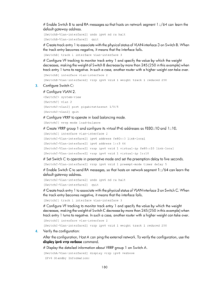 Page 2243 180 
# Enable Switch B to send RA messages so that hosts on network segment 1::/64 can learn the 
default gateway address. 
[SwitchB-Vlan-interface2] undo ipv6 nd ra halt 
[SwitchB-Vlan-interface2]  quit 
# Create track entry 1 to associate with the physical s t a t u s  o f  V L A N - i n t e r f a c e  3  o n  S w i t c h  B .  W h e n  
the track entry becomes negative, it  means that the interface fails.  
[SwitchB] track 1 interface vlan-interface 3 
# Configure VF tracking to monitor track entr y...