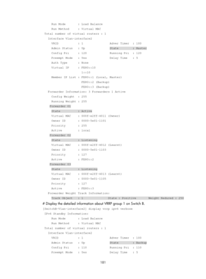 Page 2244 181 
     Run Mode       : Load Balance 
     Run Method     : Virtual MAC 
 Total number of virtual routers : 1 
   Interface Vlan-interface2 
     VRID           : 1               Adver Timer  : 100 
     Admin Status   : Up              State        : Master 
     Config Pri     : 120             Running Pri  : 120 
     Preempt Mode   : Yes             Delay Time   : 5 
     Auth Type      : None 
     Virtual IP     : FE80::10 
                      1::10 
     Member IP List : FE80::1 (Local,...