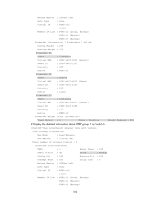 Page 2245 182 
     Become Master  : 2200ms left 
     Auth Type      : None 
     Virtual IP     : FE80::10 
                      1::10 
     Member IP List : FE80::2 (Local, Backup) 
                      FE80::1 (Master) 
                      FE80::3 (Backup) 
   Forwarder Information: 3 Forwarders 1 Active 
     Config Weight  : 255 
     Running Weight : 255 
    Forwarder 01 
     State          : Listening 
     Virtual MAC    : 000f-e2ff-4011 (Learnt) 
     Owner ID       : 0000-5e01-1101 
     Priority...