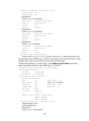 Page 2246 183 
   Forwarder Information: 3 Forwarders 1 Active 
     Config Weight  : 255 
     Running Weight : 255 
    Forwarder 01 
     State          : Listening 
     Virtual MAC    : 000f-e2ff-4011 (Learnt) 
     Owner ID       : 0000-5e01-1101 
     Priority       : 127 
     Active         : FE80::1 
    Forwarder 02 
     State          : Listening 
     Virtual MAC    : 000f-e2ff-4012 (Learnt) 
     Owner ID       : 0000-5e01-1103 
     Priority       : 127 
     Active         : FE80::2...