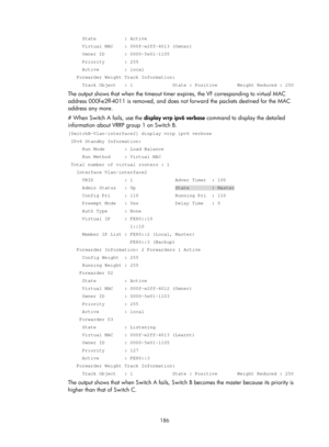 Page 2249 186 
     State          : Active 
     Virtual MAC    : 000f-e2ff-4013 (Owner) 
     Owner ID       : 0000-5e01-1105 
     Priority       : 255 
     Active         : local 
   Forwarder Weight Track Information: 
     Track Object   : 1              State : Positive       Weight Reduc\
ed : 250 
The output shows that when the timeout timer expires, the VF corresponding to virtual MAC 
address 000f-e2ff-4011 is remove d, and does not forward the packets destined for the MAC 
address any more.
 
# When...