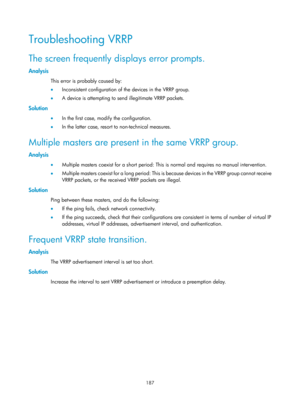 Page 2250 187 
Troubleshooting VRRP 
The screen frequently displays error prompts. 
Analysis 
This error is probably caused by: 
•  Inconsistent configuration of the devices in the VRRP group. 
•   A device is attempting to se nd illegitimate VRRP packets. 
Solution 
•  In the first case, modify the configuration. 
•   In the latter case, resort to non-technical measures. 
Multiple masters are present in the same VRRP group. 
Analysis 
•  Multiple masters coexist for a short period: This  is normal and requires...