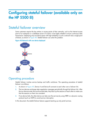 Page 2251 188 
Configuring stateful failover (available only on 
the HP 5500 EI) 
Stateful failover overview 
Some customers require the key entries or access points of their networks, such as the Internet access 
point of an enterprise or a database server of a bank, to be highly reliable to ensure continuous data 
transmission. Deploying only one device (even with high reliability) in such a network risks a single point 
of failure, as shown in Figure 48. S
 tateful failover can solve this problem. 
Figure 48...
