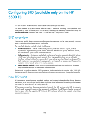 Page 2256 193 
Configuring BFD (available only on the HP 
5500 EI) 
The term router in the BFD features refers to both routers and Layer 3 switches.  
The term interface  in the BFD features refers to Layer 3 interfaces, including VLAN interfaces and 
route-mode (or Layer 3) Ethernet ports. You can set an  Ethernet port to operate in route mode by using the 
port  link-mode  route  command (see  Layer 2—LAN Switching Configuration Guide ). 
BFD overview 
Devices must quickly detect communication failures so that...