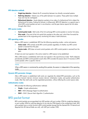 Page 2258 195 
BFD detection methods 
•  Single-hop detection —Detects the IP connectivity between two directly connected systems.  
•   Multi-hop detection—Detects any of the paths between two systems. These paths have multiple 
hops and may be overlapped. 
•   Bidirectional detection —Sends detection packets at two sides of  a bidirectional link to detect the 
bidirectional link status, finding link failures in milliseconds. (BFD LSP detection is a special case in 
which BFD control packets are sent in one...