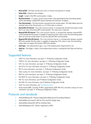 Page 2260 197 
•  Reserved (R) —This byte must be set to zero on transmit and ignored on receipt. 
•   Detect Mult—Detection time multiplier.  
•   Length —Length of the BFD control packet, in bytes.  
•   My Discriminator —A unique, nonzero discriminator value generated by the transmitting system, 
used to demultiplex multiple BFD sessions between the same pair of systems.  
•   Yo u r  D i s c r i m i n a t o r —The discriminator received from the remo te system. This field reflects back the 
received value of...