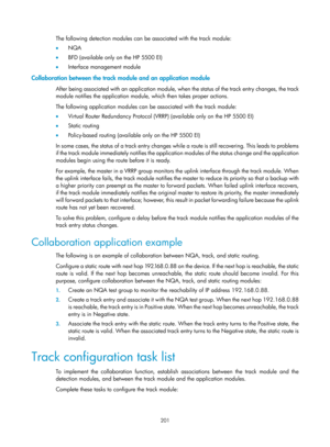 Page 2264 201 
The following detection modules can be associated with the track module: 
•   NQA 
•   BFD (available only on the HP 5500 EI) 
•   Interface management module 
Collaboration between the track module and an application module 
After being associated with an application module, wh en the status of the track entry changes, the track 
module notifies the application module, which then takes proper actions.  
The following application modules can be associated with the track module: 
•   Virtual Router...