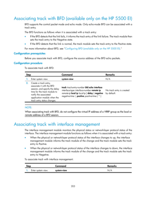 Page 2266 203 
Associating track with BFD (available only on the HP 5500 EI) 
BFD supports the control packet mode and echo mode. Only echo-mode BFD can be associated with a 
track entry.  
The BFD functions as follows when it is associated with a track entry: 
•  If the BFD detects that the link fails, it informs the track entry of the link failure. The track module then 
sets the track entry to the Negative state.  
•   If the BFD detects that the link is normal, the track module sets the track entry to the...