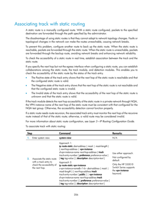 Page 2269 206 
 
Associating track with static routing 
A static route is a manually configured route. With a static route configured, packets to the specified 
destination are forwarded through the path specified by the administrator. 
The disadvantage of using static routes is that they cannot adapt to network topology changes. Faults or 
topological changes in the network can make th e routes unreachable, causing network breaks. 
To prevent this problem, configure another route to  back up the static route....