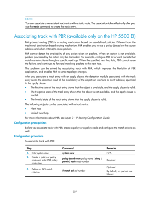 Page 2270 207 
 NOTE:  
You can associate a nonexistent track entry with a static  route. The association takes effect only after you
use the  track command to create the track entry. 
 
Associating track with PBR (available only on the HP 5500 EI) 
Policy-based routing (PBR) is a routing mechanism ba sed on user-defined policies. Different from the 
traditional destination-based routing mechanism, PBR enables you to use a policy (based on the source 
address and other criteria) to route packets. 
PBR cannot...