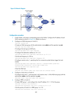 Page 2272 209 
Figure 56 Network diagram 
 
 
Configuration procedure 
1. Create VLANs, and assign corres ponding ports to the VLANs. Configure the IP address of each 
VLAN interface as shown in  Figure 56. (D
 etails not shown.) 
2. Configure an NQA test group on Switch A: 
 system-view 
# Create an NQA test group with the administrator name  admin and the operation tag test. 
[SwitchA] nqa entry admin test 
# Configure the test type as ICMP-echo. 
[SwitchA-nqa-admin-test] type icmp-echo 
# Configure the...