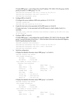 Page 2276 213 
# Create VRRP group 1, and configure the virtual IP address 192.168.0.10 for the group. Set the 
priority of Switch A in VRRP group 1 to 110. 
[SwitchA-Vlan-interface2] vrrp vrid 1 virtual-ip 192.168.0.10 
[SwitchA-Vlan-interface2] vrrp vrid 1 priority 110 
[SwitchA-Vlan-interface2] return 
3.  Configure BFD on Switch B: 
# Configure the source address of BFD echo packets as 10.10.10.10. 
 system-view 
[SwitchB] bfd echo-source-ip 10.10.10.10 
4. Create the track entry to be associated  with the...