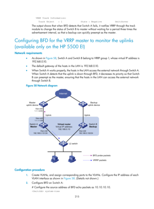 Page 2278 215 
   VRRP Track Information: 
     Track Object   : 1              State : Negative          Switchove\
r 
The output shows that when BFD detects that Switch A fails, it notifies VRRP through the track 
module to change the status of Switch B to master without waiting for a period three times the 
advertisement interval, so that a backup can quickly preempt as the master. 
Configuring BFD for the VRRP master to monitor the uplinks 
(available only on the HP 5500 EI) 
Network requirements 
•   As...