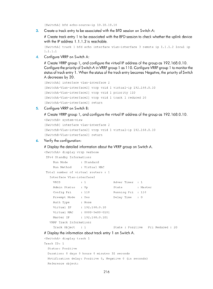 Page 2279 216 
[SwitchA] bfd echo-source-ip 10.10.10.10 
3. Create a track entry to be associated  with the BFD session on Switch A: 
# Create track entry 1 to be associated with th e BFD session to check whether the uplink device 
with the IP address 1.1.1.2 is reachable. 
[SwitchA] track 1 bfd echo interface vlan-interface 3 remote ip 1.1.1.2 \
local ip 
1.1.1.1 
4.  Configure VRRP on Switch A: 
# Create VRRP group 1, and configure the vi rtual IP address of the group as 192.168.0.10. 
Configure the priority of...