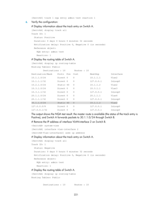 Page 2284 221 
[SwitchD] track 1 nqa entry admin test reaction 1 
6. Verify the configuration: 
# Display information about the track entry on Switch A. 
[SwitchA] display track all 
Track ID: 1 
  Status: Positive 
  Duration: 0 days 0 hours 0 minutes 32 seconds 
  Notification delay: Positive 0, Negative 0 (in seconds) 
  Reference object: 
    NQA entry: admin test 
    Reaction: 1 
# Display the routing table of Switch A. 
[SwitchA] display ip routing-table 
Routing Tables: Public 
         Destinations : 10...