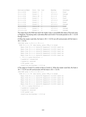 Page 2285 222 
Destination/Mask    Proto  Pre  Cost         NextHop         Interface 
10.1.1.0/24         Direct 0    0            10.1.1.1        Vlan2 
10.1.1.1/32         Direct 0    0            127.0.0.1       InLoop0 
10.2.1.0/24         Static 60   0            10.1.1.2        Vlan2 
10.3.1.0/24         Direct 0    0            10.3.1.1        Vlan3 
10.3.1.1/32         Direct 0    0            127.0.0.1       InLoop0 
20.1.1.0/24         Direct 0    0            20.1.1.1        Vlan6 
20.1.1.1/32...