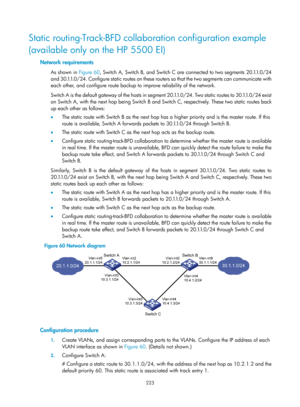 Page 2286 223 
Static routing-Track-BFD collaboration configuration example 
(available only on the HP 5500 EI) 
Network requirements 
As shown in Figure 60, Switch A, Switch B, and Switch C are connected to two segments 20.1.1.0/24 
and 30.1.1.0/24. Configure static routes on these ro uters so that the two segments can communicate with 
each other, and configure route backup to improve reliability of the network. 
Switch A is the default gateway of the hosts in segment 20.1.1.0/24. Two static routes to...