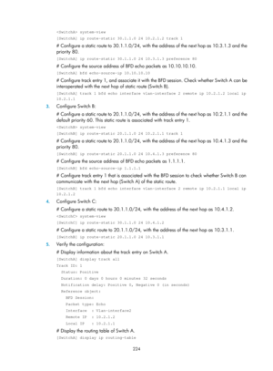 Page 2287 224 
 system-view 
[SwitchA] ip route-static 30.1.1.0 24 10.2.1.2 track 1 
# Configure a static route to 30.1.1.0/24, with the address of the next hop as 10.3.1.3 and the 
priority 80. 
[SwitchA] ip route-static 30.1.1.0 24 10.3.1.3 preference 80 
# Configure the source address of BFD echo packets as 10.10.10.10. 
[SwitchA] bfd echo-source-ip 10.10.10.10 
# Configure track entry 1, and associate it with  the BFD session. Check whether Switch A can be 
interoperated with the next ho p of static route...