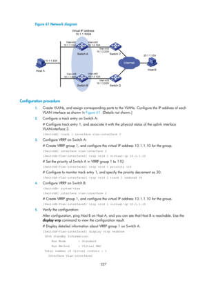 Page 2290 227 
Figure 61 Network diagram 
 
 
Configuration procedure 
1. Create VLANs, and assign corres ponding ports to the VLANs. Configure the IP address of each 
VLAN interface as shown in  Figure 61. (D
 etails not shown.) 
2. Configure a track entry on Switch A: 
# Configure track entry 1, and associate it with the physical status of the uplink interface 
VLAN-interface 3. 
[SwitchA] track 1 interface vlan-interface 3 
3. Configure VRRP on Switch A: 
# Create VRRP group 1, and configure the  virtual IP...