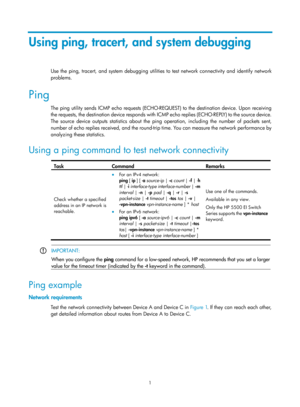 Page 2302 
1 
Using ping, tracert, and system debugging 
Use the ping, tracert, and system debugging utilitie s to test network connectivity and identify network 
problems. 
Ping 
The ping utility sends ICMP echo requests (ECHO-REQUEST) to the destination device. Upon receiving 
the requests, the destination device responds with ICMP echo replies (ECHO-REPLY) to the source device. 
The source device outputs statistics about the ping operation, including the number of packets sent, 
number of echo replies...