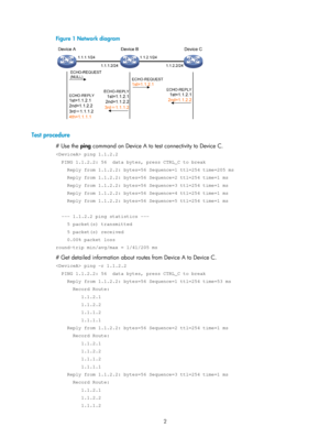 Page 2303 
2 
Figure 1  Network diagram 
 
 
Test procedure 
# Use the ping command on Device A to test connectivity to Device C. 
 ping 1.1.2.2 
  PING 1.1.2.2: 56  data bytes, press CTRL_C to break 
    Reply from 1.1.2.2: bytes=56 Sequence=1 ttl=254 time=205 ms 
    Reply from 1.1.2.2: bytes=56 Sequence=2 ttl=254 time=1 ms 
    Reply from 1.1.2.2: bytes=56 Sequence=3 ttl=254 time=1 ms 
    Reply from 1.1.2.2: bytes=56 Sequence=4 ttl=254 time=1 ms 
    Reply from 1.1.2.2: bytes=56 Sequence=5 ttl=254 time=1 ms...