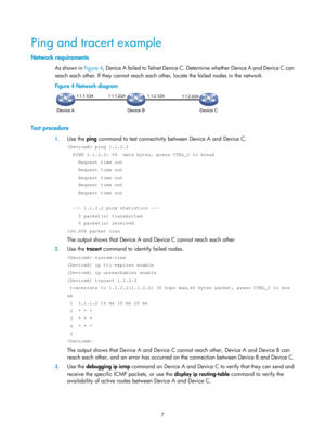 Page 2308 
7 
Ping and tracert example 
Network requirements 
As shown in  Figure 4, Device A failed to Telnet Device C. Determine whether Device A and Device C can 
reach each other. If they cannot reach each other, locate the failed nodes in the network. 
Figure 4  Network diagram 
 
 
Test procedure 
1. Use the  ping command to test connectivity between Device A and Device C. 
 ping 1.1.2.2 
  PING 1.1.2.2: 56  data bytes, press CTRL_C to break 
    Request time out 
    Request time out 
    Request time out...