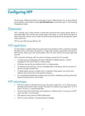 Page 2309 8 
Configuring NTP 
The term Layer 3 Ethernet port  refers to route-mode (or Layer 3) Ethernet ports. You can set an Ethernet 
port to operate in route mode by using the  port link-mode  route  command (see  Layer 2—LAN Switching 
Configuration Guide ). 
Overview 
NTP is typically used in large networks to dynamically synchronize time among network devices. It 
guarantees higher clock accuracy than manual system  clock setting. In a small network that does not 
require high clock accuracy, you can keep...