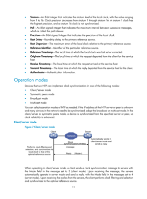 Page 2312 11 
•  Stratum —An 8-bit integer that indicates the stratum level of the local clock, with the value ranging 
from 1 to 16. Clock precision decreases from stratum 1 through stratum 16. A stratum 1 clock has 
the highest precision, and a stratum 16 clock is not synchronized. 
•   Po l l—An 8-bit signed integer that indicates the ma ximum interval between successive messages, 
which is called the poll interval. 
•   Precision —An 8-bit signed integer that indicates the precision of the local clock. 
•...