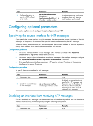 Page 2318 17 
Step Command Remarks 
3.  Configure the device to 
operate in NTP multicast 
server mode.  ntp-service
 multicast-server  
[ ip-address ] 
[ authentication-keyid  keyid  | ttl 
ttl-number  | version  number  ] *  A multicast server can synchronize 
broadcast clients only when its 
clock has been synchronized. 
 
Configuring optional parameters 
This section explains how to configure the optional parameters of NTP. 
Specifying the source interface for NTP messages 
If you specify the source interface...