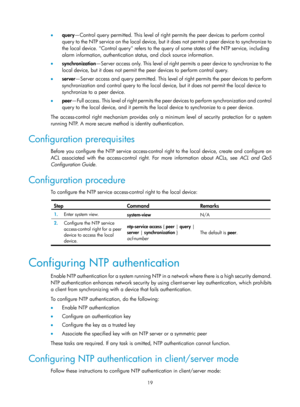 Page 2320 19 
•  query —Control query permitted. This level of righ t permits the peer devices to perform control 
query to the NTP service on the local device, but it  does not permit a peer device to synchronize to 
the local device. Control query refers to the query of some states of the NTP service, including 
alarm information, authentication status, and clock source information. 
•   synchronization —Server access only. This level of right permits a peer device to synchronize to the 
local device, but it...