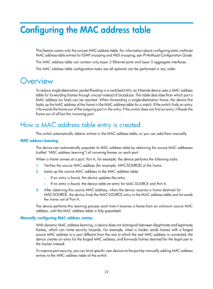 Page 233 22 
Configuring the MAC address table 
This feature covers only the unicast MAC address table. For information about configuring static multicast 
MAC address table entries for IGMP snooping and MLD snooping, see  IP Multicast Configuration Guide.  
The MAC address table can contain only Layer 2 Et hernet ports and Layer 2 aggregate interfaces. 
The MAC address table configuration tasks are all optional can be performed in any order. 
Overview 
To reduce single-destination packet flooding in a sw itched...