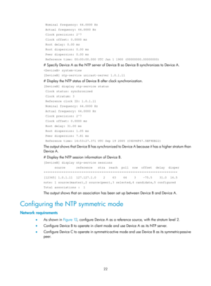 Page 2323 22 
 Nominal frequency: 64.0000 Hz 
 Actual frequency: 64.0000 Hz 
 Clock precision: 2^7 
 Clock offset: 0.0000 ms 
 Root delay: 0.00 ms 
 Root dispersion: 0.00 ms 
 Peer dispersion: 0.00 ms 
 Reference time: 00:00:00.000 UTC Jan 1 1900 (00000000.00000000) 
# Specify Device A as the NTP server of Device B so Device B synchronizes to Device A.  
 system-view 
[DeviceB] ntp-service unicast-server 1.0.1.11 
# Display the NTP status of Device B after clock synchronization.  
[DeviceB] display ntp-service...